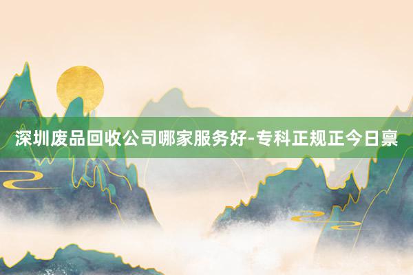 深圳废品回收公司哪家服务好-专科正规正今日禀