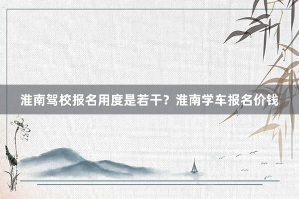 淮南驾校报名用度是若干？淮南学车报名价钱