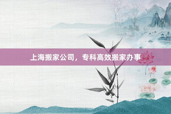上海搬家公司，专科高效搬家办事
