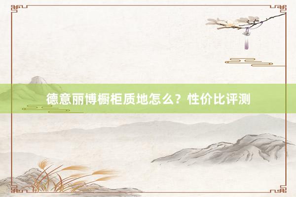 德意丽博橱柜质地怎么？性价比评测