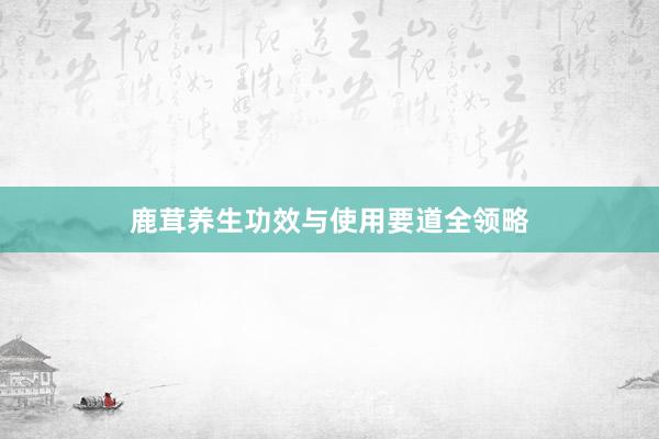 鹿茸养生功效与使用要道全领略